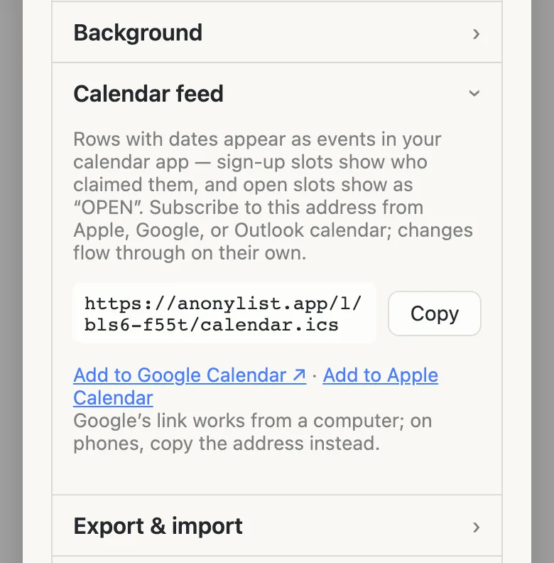 The list’s settings panel with the Calendar feed row open. It reads: “Rows with dates appear as events in your calendar app — sign-up slots show who claimed them, and open slots show as ‘OPEN’. Subscribe to this address from Apple, Google, or Outlook calendar; changes flow through on their own.” Below is the address https://anonylist.app/l/bls6-f55t/calendar.ics with a Copy button, then the links “Add to Google Calendar” and “Add to Apple Calendar”, and the line “Google’s link works from a computer; on phones, copy the address instead.”